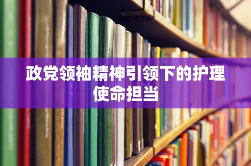 政党领袖精神引领下的护理使命担当