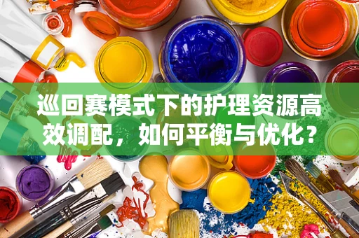 巡回赛模式下的护理资源高效调配，如何平衡与优化？