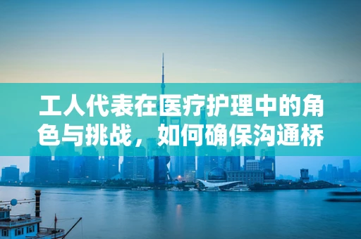 工人代表在医疗护理中的角色与挑战，如何确保沟通桥梁的稳固？