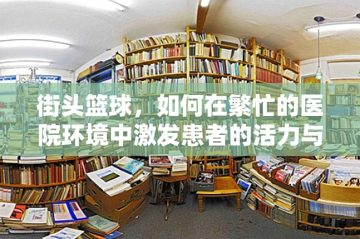 街头篮球，如何在繁忙的医院环境中激发患者的活力与康复？