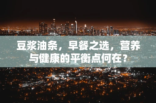 豆浆油条，早餐之选，营养与健康的平衡点何在？