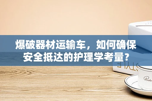 爆破器材运输车，如何确保安全抵达的护理学考量？