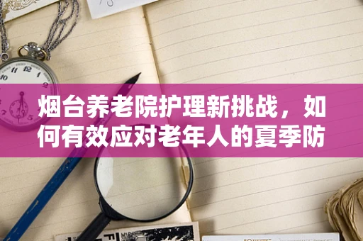 烟台养老院护理新挑战，如何有效应对老年人的夏季防暑降温问题？