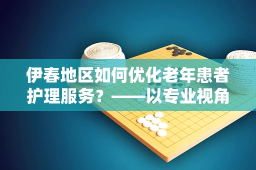 伊春地区如何优化老年患者护理服务？——以专业视角探索护理创新