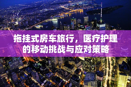 拖挂式房车旅行，医疗护理的移动挑战与应对策略