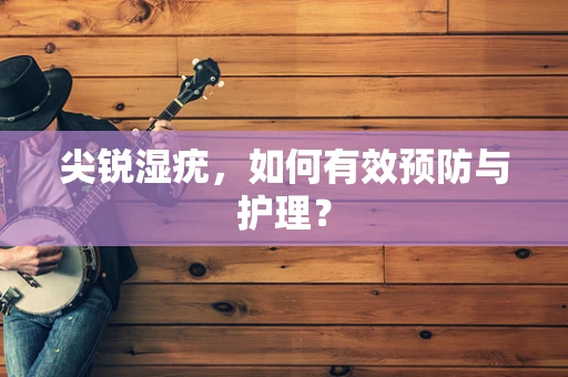 尖锐湿疣，如何有效预防与护理？