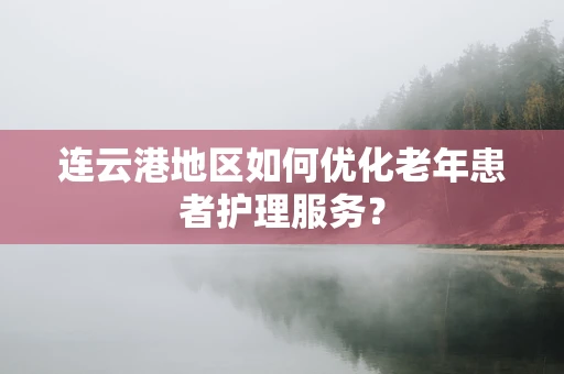 连云港地区如何优化老年患者护理服务？