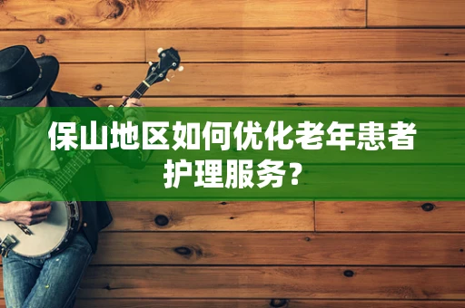 保山地区如何优化老年患者护理服务？