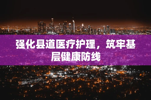 强化县道医疗护理，筑牢基层健康防线