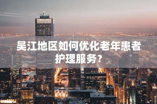 吴江地区如何优化老年患者护理服务？