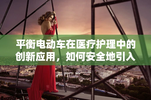 平衡电动车在医疗护理中的创新应用，如何安全地引入并提升患者移动性？