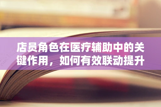 店员角色在医疗辅助中的关键作用，如何有效联动提升患者体验？