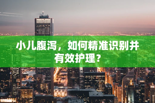 小儿腹泻，如何精准识别并有效护理？