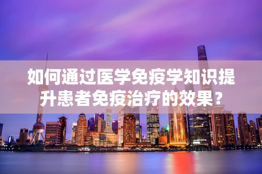 如何通过医学免疫学知识提升患者免疫治疗的效果？