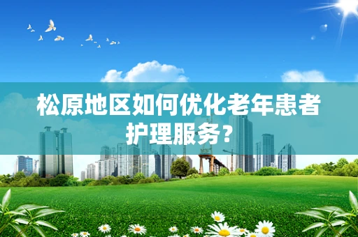 松原地区如何优化老年患者护理服务？