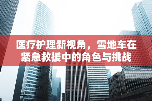 医疗护理新视角，雪地车在紧急救援中的角色与挑战