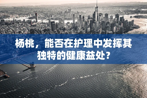 杨桃，能否在护理中发挥其独特的健康益处？