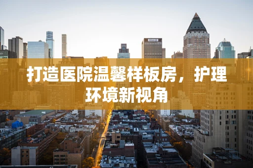 打造医院温馨样板房，护理环境新视角