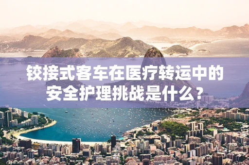 铰接式客车在医疗转运中的安全护理挑战是什么？