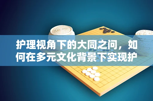 护理视角下的大同之问，如何在多元文化背景下实现护理服务的普遍和谐？