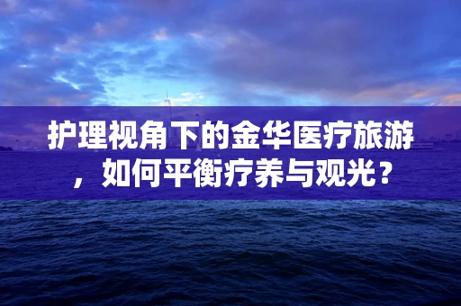 护理视角下的金华医疗旅游，如何平衡疗养与观光？