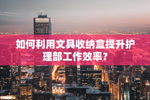 如何利用文具收纳盒提升护理部工作效率？