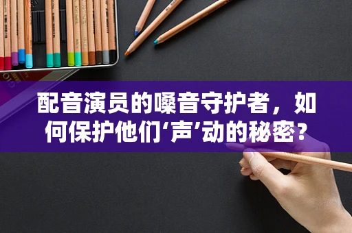 配音演员的嗓音守护者，如何保护他们‘声’动的秘密？