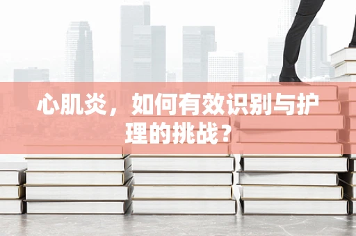 心肌炎，如何有效识别与护理的挑战？
