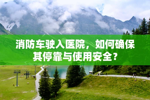 消防车驶入医院，如何确保其停靠与使用安全？