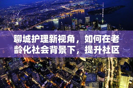 聊城护理新视角，如何在老龄化社会背景下，提升社区老年人的健康管理意识？