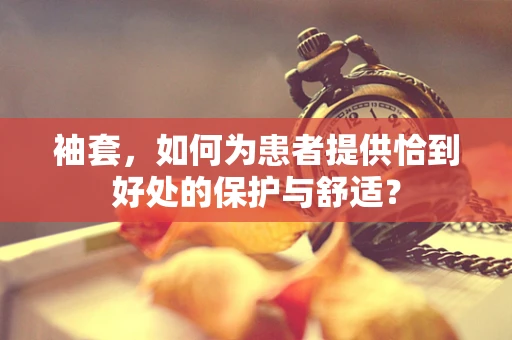 袖套，如何为患者提供恰到好处的保护与舒适？