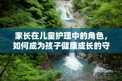 家长在儿童护理中的角色，如何成为孩子健康成长的守护者？