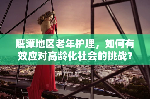 鹰潭地区老年护理，如何有效应对高龄化社会的挑战？