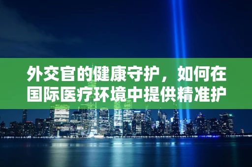 外交官的健康守护，如何在国际医疗环境中提供精准护理？