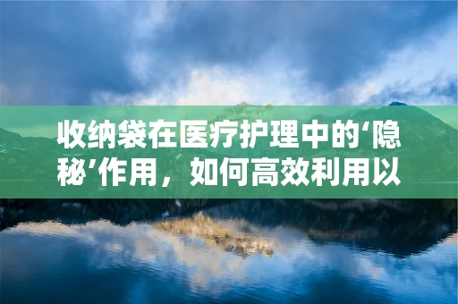 收纳袋在医疗护理中的‘隐秘’作用，如何高效利用以提升患者舒适度？