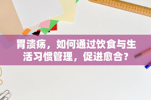 胃溃疡，如何通过饮食与生活习惯管理，促进愈合？