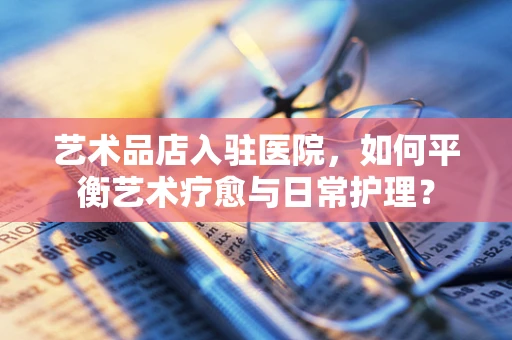 艺术品店入驻医院，如何平衡艺术疗愈与日常护理？