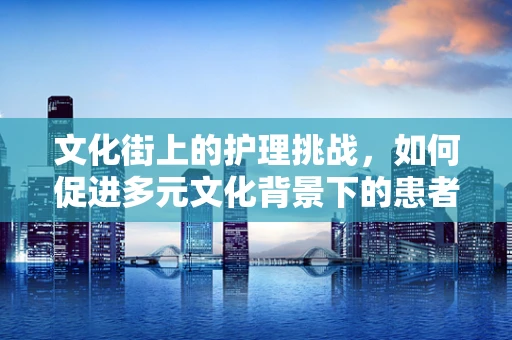 文化街上的护理挑战，如何促进多元文化背景下的患者关怀？