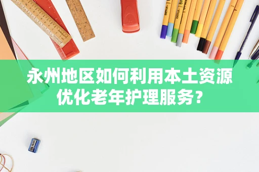 永州地区如何利用本土资源优化老年护理服务？