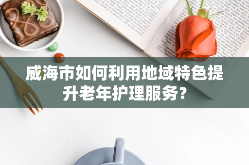 威海市如何利用地域特色提升老年护理服务？