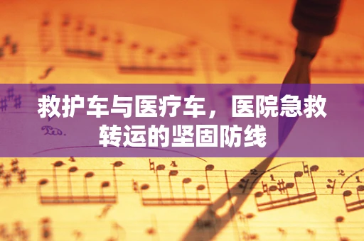 救护车与医疗车，医院急救转运的坚固防线