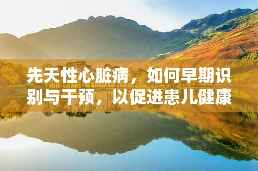 先天性心脏病，如何早期识别与干预，以促进患儿健康成长？