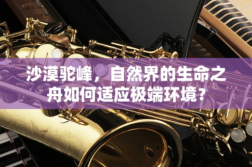 沙漠驼峰，自然界的生命之舟如何适应极端环境？