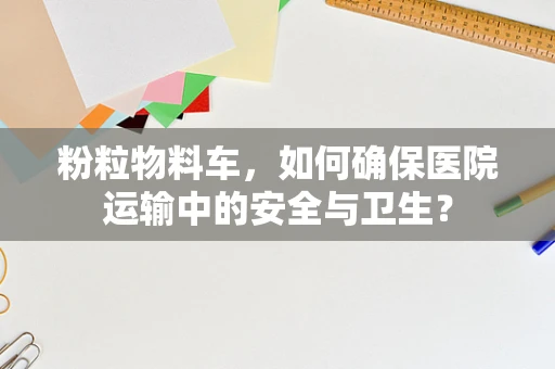 粉粒物料车，如何确保医院运输中的安全与卫生？