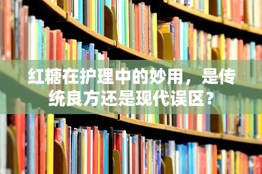 红糖在护理中的妙用，是传统良方还是现代误区？