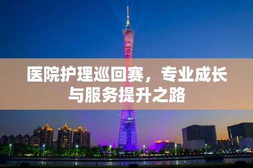 医院护理巡回赛，专业成长与服务提升之路