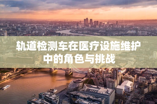 轨道检测车在医疗设施维护中的角色与挑战