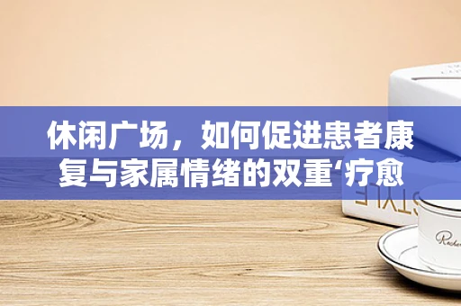 休闲广场，如何促进患者康复与家属情绪的双重‘疗愈’？