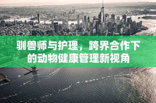 驯兽师与护理，跨界合作下的动物健康管理新视角