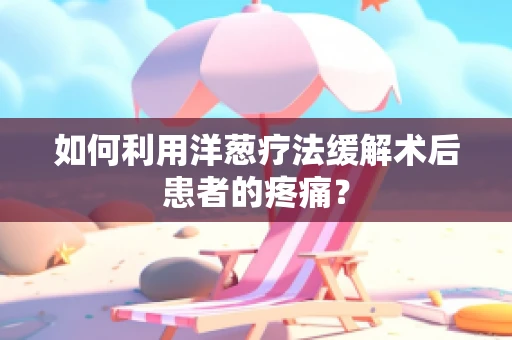 如何利用洋葱疗法缓解术后患者的疼痛？